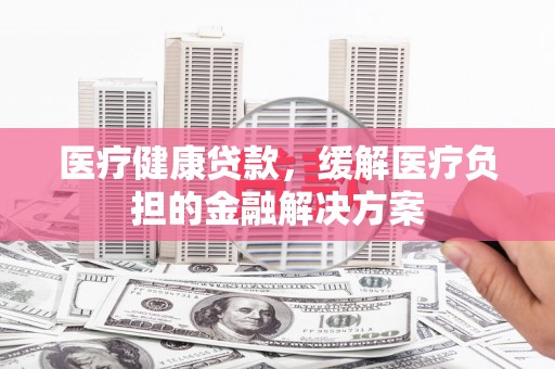 额济纳旗医疗健康贷款，缓解医疗负担的金融解决方案